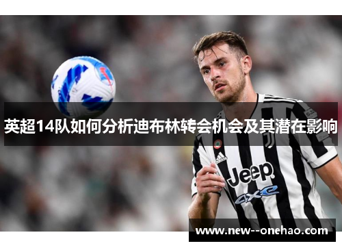英超14队如何分析迪布林转会机会及其潜在影响 英超14队如何分析迪布林转会机会及其潜在影响