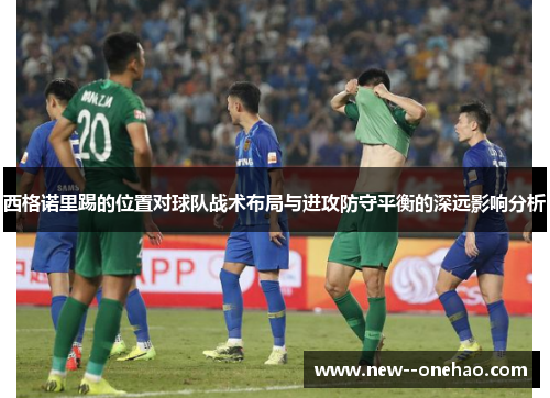 西格诺里踢的位置对球队战术布局与进攻防守平衡的深远影响分析