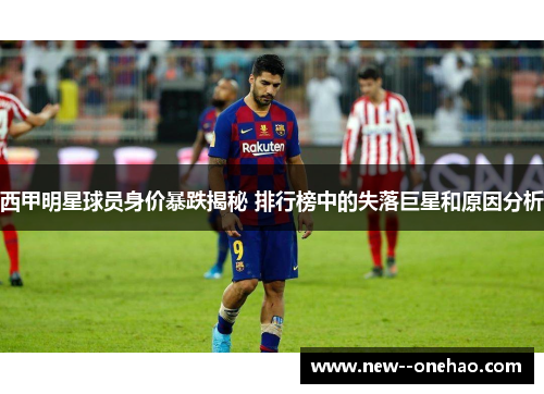 西甲明星球员身价暴跌揭秘 排行榜中的失落巨星和原因分析 西甲明星球员身价暴跌揭秘 排行榜中的失落巨星和原因分析