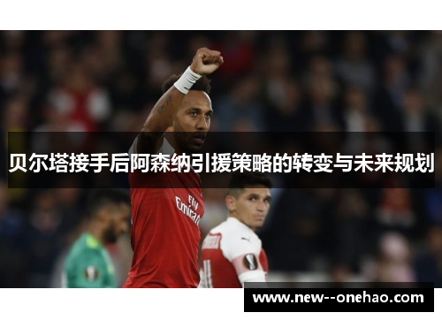 贝尔塔接手后阿森纳引援策略的转变与未来规划 贝尔塔接手后阿森纳引援策略的转变与未来规划