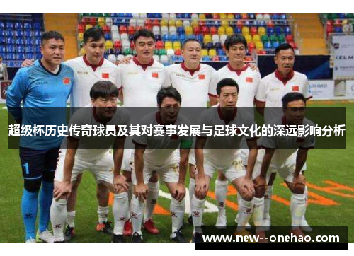超级杯历史传奇球员及其对赛事发展与足球文化的深远影响分析 超级杯历史传奇球员及其对赛事发展与足球文化的深远影响分析