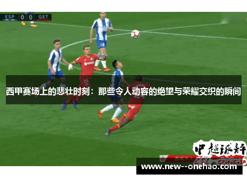 西甲赛场上的悲壮时刻：那些令人动容的绝望与荣耀交织的瞬间