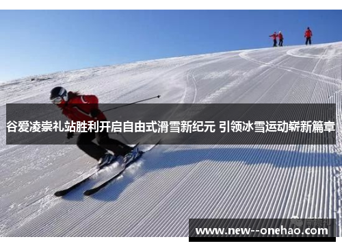 谷爱凌崇礼站胜利开启自由式滑雪新纪元 引领冰雪运动崭新篇章