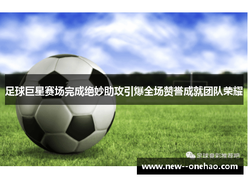 足球巨星赛场完成绝妙助攻引爆全场赞誉成就团队荣耀