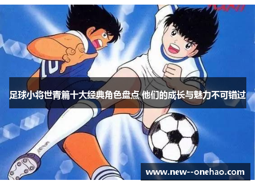 足球小将世青篇十大经典角色盘点 他们的成长与魅力不可错过
