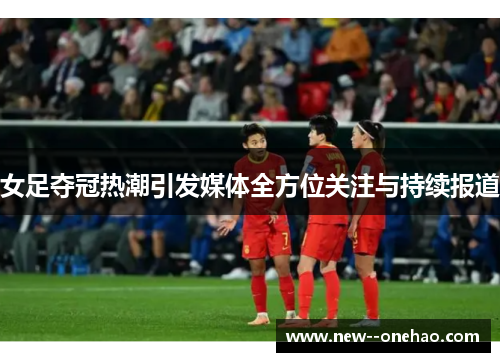 女足夺冠热潮引发媒体全方位关注与持续报道