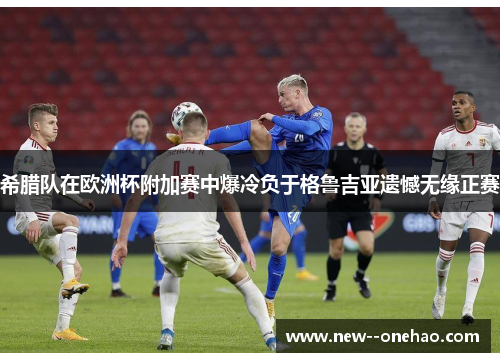 希腊队在欧洲杯附加赛中爆冷负于格鲁吉亚遗憾无缘正赛