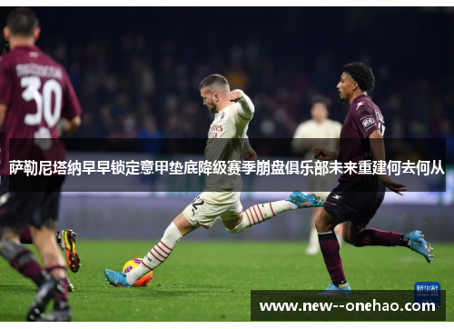 萨勒尼塔纳早早锁定意甲垫底降级赛季崩盘俱乐部未来重建何去何从 萨勒尼塔纳早早锁定意甲垫底降级赛季崩盘俱乐部未来重建何去何从