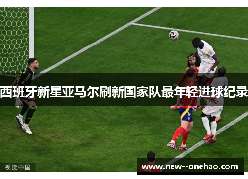 西班牙新星亚马尔刷新国家队最年轻进球纪录