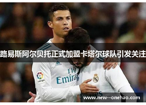 路易斯阿尔贝托正式加盟卡塔尔球队引发关注 路易斯阿尔贝托正式加盟卡塔尔球队引发关注