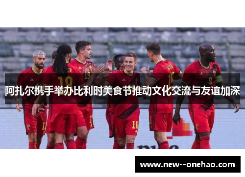 阿扎尔携手举办比利时美食节推动文化交流与友谊加深