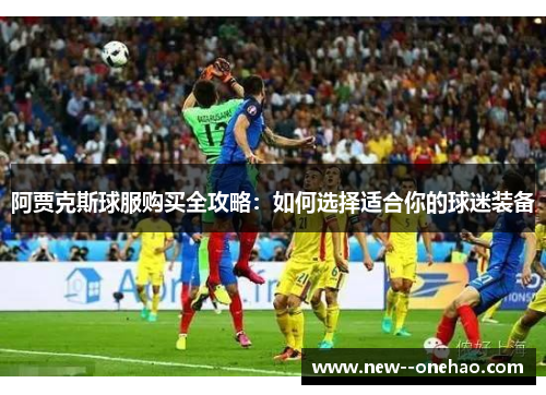 阿贾克斯球服购买全攻略：如何选择适合你的球迷装备