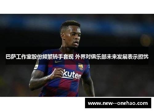 巴萨工作室股份频繁转手套现 外界对俱乐部未来发展表示担忧 巴萨工作室股份频繁转手套现 外界对俱乐部未来发展表示担忧