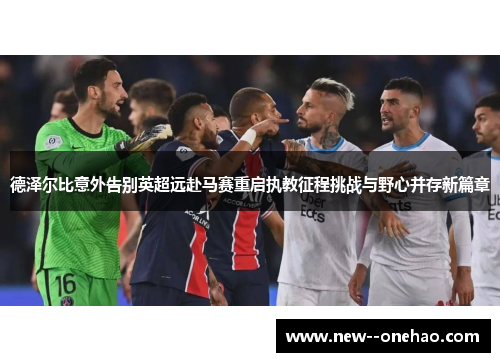 德泽尔比意外告别英超远赴马赛重启执教征程挑战与野心并存新篇章 德泽尔比意外告别英超远赴马赛重启执教征程挑战与野心并存新篇章