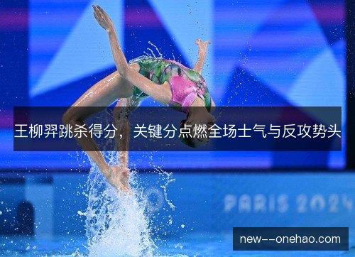 王柳羿跳杀得分，关键分点燃全场士气与反攻势头